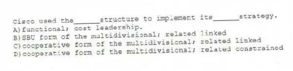 Cisco used the______structure to implement its______strategy.
A)functional; cost leadership.
B)SBU form of the multidivisional; related linked
C)cooperative form of the multidivisional; related linked
D)cooperative form of the multidivisional; related constrained
