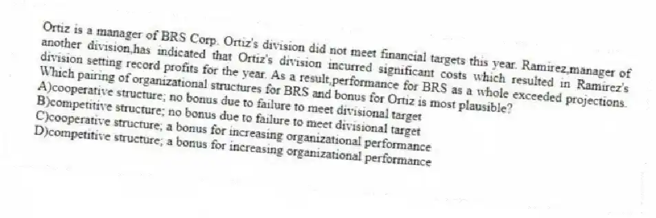 Ortiz is a manager of BRS Corp. Ortiz's division did not meet financial targets this year. Ramirez,manager of another division,has indicated that Ortiz's division incurred significant costs which resulted in Ramirez's division setting record profits for the year. As a result,performance for BRS as a whole exceeded projections. Which pairing of organizational structures for BRS and bonus for Ortiz is most plausible?
A)cooperative structure; no bonus due to failure to meet divisional target
B)competitive structure; no bonus due to failure to meet divisional target
C)cooperative structure; a bonus for increasing organizational performance
D)competitive structure; a bonus for increasing organizational performance