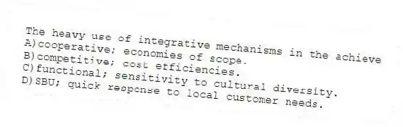 The heavy use of integrative mechanisms in the achieve
A)cooperative; economies of scope.
B)competitive; cost efficiencies.
C)functional; sensitivity to cultural diversity.
D)SBU; quick response to local customer needs.