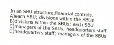 In an SBU structure,financial controls.
A)each SBU; divisions within the SBUs
B)divisions within the SBUs; each SBU
C)managers of the SBUs; headquarters staff
D)headquarters staff; managers of the SBUs