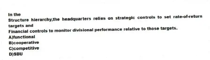 In the
Structure hierarchy,the headquarters relies on strategic controls to set rate-of-return targets and
Financial controls to monitor divisional performance relative to those targets.
A)functional
B)cooperative
C)competitive
D)SBU