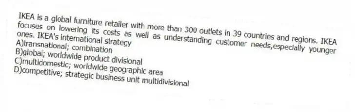 IKEA is a global furniture retailer with more than 300 outlets in 39 countries and regions. IKEA focuses on lowering its costs as well as understanding customer needs,especially younger ones. IKEA's international strategy
A)transnational; combination
B)global; worldwide product divisional
C)multidomestic; worldwide geographic area
D)competitive; strategic business unit multidivisional