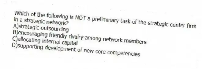 Which of the following is NOT a preliminary task of the strategic center firm in a strategic network?
A)strategic outsourcing
B)encouraging friendly rivalry among network members
C)allocating internal capital
D)supporting development of new core competencies