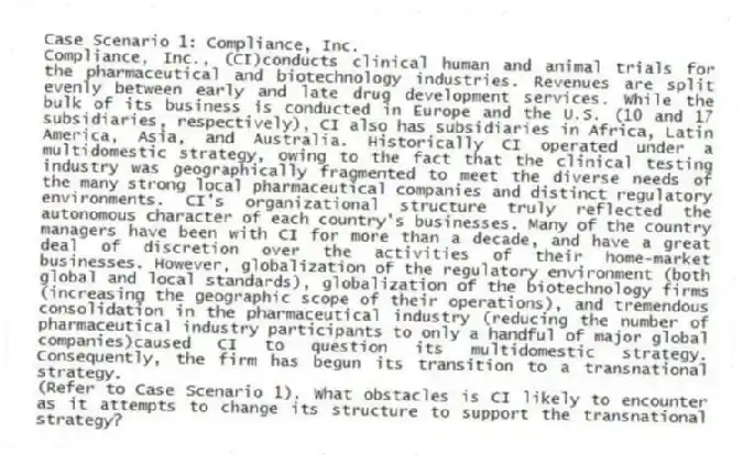 Case Scenario 1: Compliance, Inc.
Compliance, Inc., (CI)conducts clinical human and animal trials for the pharmaceutical and biotechnology industries. Revenues are split evenly between early and late drug development services. While the bulk of its business is conducted in Europe and the U.S. (10 and 17 subsidiaries, respectively), CI also has subsidiaries in Africa, Latin America, Asia, and Australia. Historically CI operated under a multidomestic strategy, owing to the fact that the clinical testing industry was geographically fragmented to meet the diverse needs of the many strong local pharmaceutical companies and distinct regulatory environments. CI's organizational structure truly reflected the autonomous character of each country's businesses. Many of the country managers have been with CI for more than a decade, and have a great deal of discretion over the activities of their home-market businesses. However, globalization of the regulatory environment (both global and local standards), globalization of the biotechnology firms (increasing the geographic scope of their operations), and tremendous consolidation in the pharmaceutical industry (reducing the number of pharmaceutical industry participants to only a handful of major global companies)caused CI to question its multidomestic strategy. Consequently, the firm has begun its transition to a transnational strategy.
-(Refer to Case Scenario 1). What obstacles is CI likely to encounter as it attempts to change its structure to support the transnational strategy?
