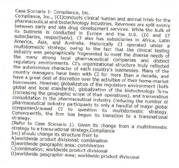 Case Scenario 1: Compliance, Inc.
Compliance, Inc., (CI)conducts clinical human and animal trials for the pharmaceutical and biotechnology industries. Revenues are split evenly between early and late drug development services. While the bulk of its business is conducted in Europe and the U.S. (10 and 17 subsidiaries, respectively), CI also has subsidiaries in Africa, Latin America, Asia, and Australia. Historically CI operated under a multidomestic strategy, owing to the fact that the clinical testing industry was geographically fragmented to meet the diverse needs of the many strong local pharmaceutical companies and distinct regulatory environments. CI's organizational structure truly reflected the autonomous character of each country's businesses. Many of the country managers have been with CI for more than a decade, and have a great deal of discretion over the activities of their home-market businesses. However, globalization of the regulatory environment (both global and local standards), globalization of the biotechnology firms (increasing the geographic scope of their operations), and tremendous consolidation in the pharmaceutical industry (reducing the number of pharmaceutical industry participants to only a handful of major global companies)caused CI to question its multidomestic strategy. Consequently, the firm has begun its transition to a transnational strategy.
-(Refer to Case Scenario 1). Given its change from a multidomestic strategy to a transnational strategy,Compliance
Inc) should change its structure from to
A)worldwide product divisional; combination
B)worldwide geographic area; combination
C)combination; worldwide product divisional
D)worldwide geographic area; worldwide product divisional