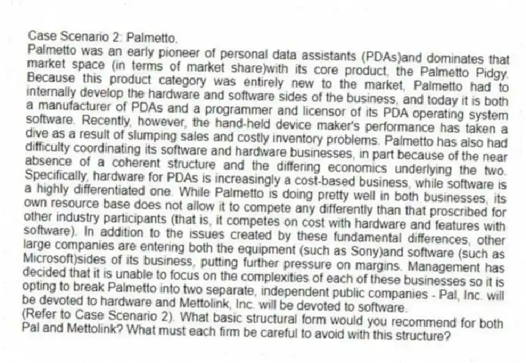 Case Scenario 2: Palmetto.
Palmetto was an early pioneer of personal data assistants (PDAs)and dominates that market space (in terms of market share)with its core product, the Palmetto Pidgy. Because this product category was entirely new to the market, Palmetto had to internally develop the hardware and software sides of the business, and today it is both a manufacturer of PDAs and a programmer and licensor of its PDA operating system software. Recently, however, the hand-held device maker's performance has taken a dive as a result of slumping sales and costly inventory problems. Palmetto has also had difficulty coordinating its software and hardware businesses, in part because of the near absence of a coherent structure and the differing economics underlying the two. Specifically, hardware for PDAs is increasingly a cost-based business, while software is a highly differentiated one. While Palmetto is doing pretty well in both businesses, its own resource base does not allow it to compete any differently than that proscribed for other industry participants (that is, it competes on cost with hardware and features with software). In addition to the issues created by these fundamental differences, other large companies are entering both the equipment (such as Sony)and software (such as Microsoft)sides of its business, putting further pressure on margins. Management has decided that it is unable to focus on the complexities of each of these businesses so it is opting to break Palmetto into two separate, independent public companies - Pal, Inc. will be devoted to hardware and Mettolink, Inc. will be devoted to software.
-(Refer to Case Scenario 2). What basic structural form would you recommend for both Pal and Mettolink? What must each firm be careful to avoid with this structure?