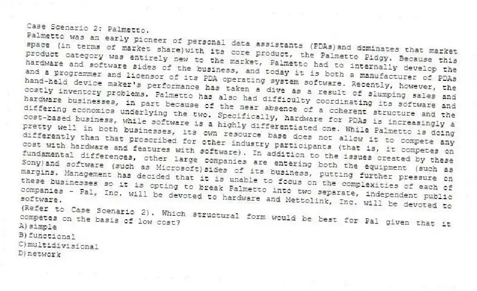 Case Scenario 2: Palmetto.
Palmetto was an early pioneer of personal data assistants (PDAs)and dominates that market space (in terms of market share)with its core product, the Palmetto Pidgy. Because this product category was entirely new to the market, Palmetto had to internally develop the hardware and software sides of the business, and today it is both a manufacturer of PDAs and a programmer and licensor of its PDA operating system software. Recently, however, the hand-held device maker's performance has taken a dive as a result of slumping sales and costly inventory problems. Palmetto has also had difficulty coordinating its software and hardware businesses, in part because of the near absence of a coherent structure and the differing economics underlying the two. Specifically, hardware for PDAs is increasingly a cost-based business, while software is a highly differentiated one. While Palmetto is doing pretty well in both businesses, its own resource base does not allow it to compete any differently than that proscribed for other industry participants (that is, it competes on cost with hardware and features with software). In addition to the issues created by these fundamental differences, other large companies are entering both the equipment (such as Sony)and software (such as Microsoft)sides of its business, putting further pressure on margins. Management has decided that it is unable to focus on the complexities of each of these businesses so it is opting to break Palmetto into two separate, independent public companies - Pal, Inc. will be devoted to hardware and Mettolink, Inc. will be devoted to software.
-(Refer to Case Scenario 2). Which structural form would be best for Pal given that it competes on the basis of low cost?
A)simple
B)functional
C)multidivisional
D)network