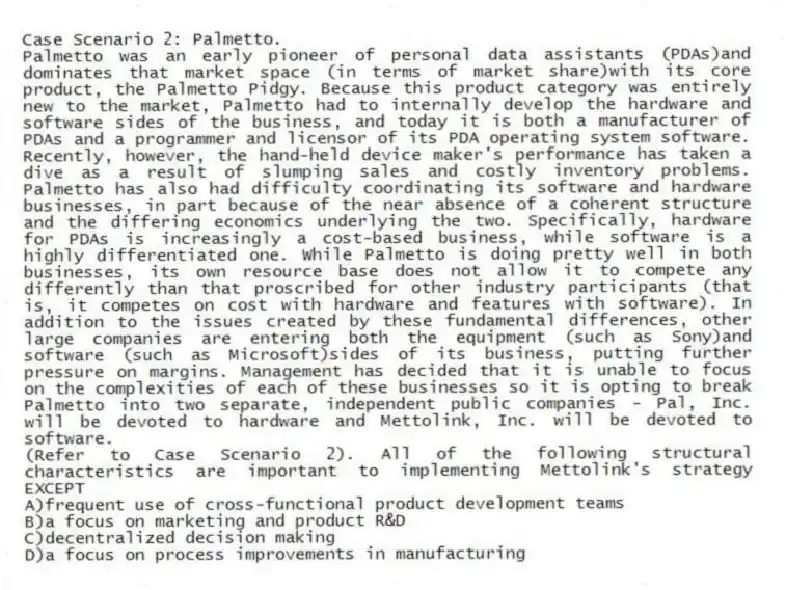 Case Scenario 2: Palmetto.
Palmetto was an early pioneer of personal data assistants (PDAs)and dominates that market space (in terms of market share)with its core product, the Palmetto Pidgy. Because this product category was entirely new to the market, Palmetto had to internally develop the hardware and software sides of the business, and today it is both a manufacturer of PDAs and a programmer and licensor of its PDA operating system software. Recently, however, the hand-held device maker's performance has taken a dive as a result of slumping sales and costly inventory problems. Palmetto has also had difficulty coordinating its software and hardware businesses, in part because of the near absence of a coherent structure and the differing economics underlying the two. Specifically, hardware for PDAs is increasingly a cost-based business, while software is a highly differentiated one. While Palmetto is doing pretty well in both businesses, its own resource base does not allow it to compete any differently than that proscribed for other industry participants (that is, it competes on cost with hardware and features with software). In addition to the issues created by these fundamental differences, other large companies are entering both the equipment (such as Sony)and software (such as Microsoft)sides of its business, putting further pressure on margins. Management has decided that it is unable to focus on the complexities of each of these businesses so it is opting to break Palmetto into two separate, independent public companies - Pal, Inc. will be devoted to hardware and Mettolink, Inc. will be devoted to software.
-(Refer to Case Scenario 2). All of the following structural characteristics are important to implementing Mettolink's strategy EXCEPT
A)frequent use of cross-functional product development teams
B)a focus on marketing and product R&D
C)decentralized decision making
D)a focus on process improvements in manufacturing