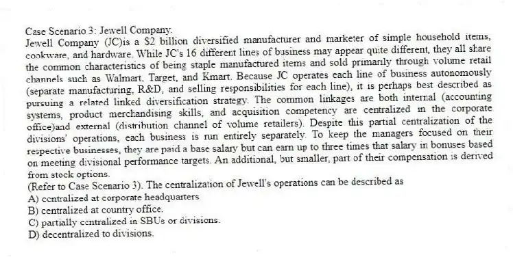 Case Scenario 3: Jewell Company.
Jewell Company (JC)is a $2 billion diversified manufacturer and marketer of simple household items, cookware, and hardware. While JC's 16 different lines of business may appear quite different, they all share the common characteristics of being staple manufactured items and sold primarily through volume retail channels such as Walmart, Target, and Kmart. Because JC operates each line of business autonomously (separate manufacturing, R&D, and selling responsibilities for each line), it is perhaps best described as pursuing a related linked diversification strategy. The common linkages are both internal (accounting systems, product merchandising skills, and acquisition competency are centralized in the corporate office)and external (distribution channel of volume retailers). Despite this partial centralization of the divisions' operations, each business is run entirely separately. To keep the managers focused on their respective businesses, they are paid a base salary but can earn up to three times that salary in bonuses based on meeting divisional performance targets. An additional, but smaller, part of their compensation is derived from stock options.
-(Refer to Case Scenario 3). The centralization of Jewell's operations can be described as
A) centralized at corporate headquarters
B) centralized at country office.
C) partially centralized in SBUs or divisions.
D) decentralized to divisions.