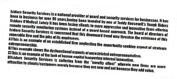 Isidore Security Services is a national provider of guard and security services for businesses. It has been in business for over 90 years,having been founded by one of Teddy Roosevelt's Rough Riders (Isidore O'Malley). Lately it has been losing clients to more aggressive and innovative firms offering remote security monitoring systems instead of a guard-based approach. The board of directors of Isidore Security Services is concerned that this downward trend may threaten the existence of this venerable firm and the jobs of its employees.
A)This is an example of an established firm neglecting the opportunity-seeking aspect of strategic entrepreneurship.
B)This example shows the dysfunctional aspects of unrestricted entrepreneurialism.
C)This is an example of the lack of human capital hampering internal innovation.
D)Isidore Security Services is suffering from the "novelty effect" wherein new firms are more attractive to clients/customers merely because they are new and not because they add value.