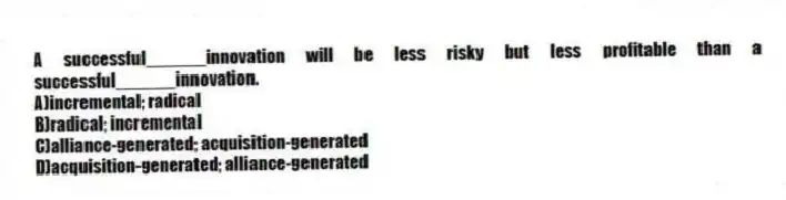 A successful______innovation will be less risky but less profitable than a successful______innovation.
A)incremental; radical
B)radical; incremental
C)alliance-generated; acquisition-generated
D)acquisition-generated; alliance-generated