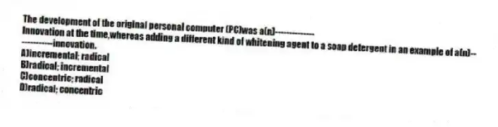 The development of the original personal computer (PC)was a(n)--------------
Innovation at the time,whereas adding a different kind of whitening agent to a soap detergent in an example of a(n)-------------innovation.
A)incremental; radical
B)radical; incremental
C)concentric; radical
D)radical; concentric