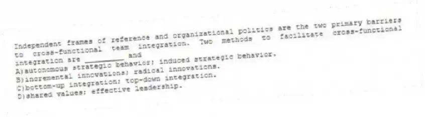 Independent frames of reference and organizational politics are the two primary barriers to cross-functional team integration. Two methods to facilitate cross-functional integration are _________ and
A)autonomous strategic behavior; induced strategic behavior.
B)incremental innovations; radical innovations.
C)bottom-up integration; top-down integration.
D)shared values; effective leadership.