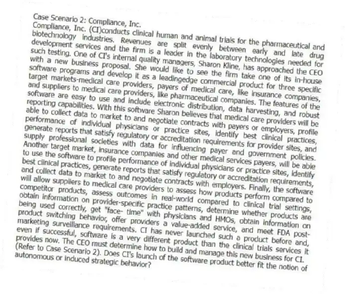 Case Scenario 2: Compliance, Inc.
Compliance, Inc. (CI)conducts clinical human and animal trials for the pharmaceutical and biotechnology industries. Revenues are split evenly between early and late drug development services and the firm is a leader in the laboratory technologies needed for such testing. One of CI's internal quality managers, Sharon Kline, has approached the CEO with a new business proposal. She would like to see the firm take one of its in-house software programs and develop it as a leadingedge commercial product for three specific target markets-medical care providers, payers of medical care, like insurance companies, and suppliers to medical care providers, like pharmaceutical companies. The features of the software are easy to use and include electronic distribution, data harvesting, and robust reporting capabilities. With this software Sharon believes that medical care providers will be able to collect data to market to and negotiate contracts with payers or employers, profile performance of individual physicians or practice sites, identify best clinical practices, generate reports that satisfy regulatory or accreditation requirements for provider sites, and supply professional societies with data for influencing payer and government policies. Another target market, insurance companies and other medical services payers, will be able to use the software to profile performance of individual physicians or practice sites, identify best clinical practices, generate reports that satisfy regulatory or accreditation requirements, and collect data to market to and negotiate contracts with employers. Finally, the software will allow suppliers to medical care providers to assess how products perform compared to competitor products, assess outcomes in real-world compared to clinical trial settings, obtain information on provider-specific practice patterns, determine whether products are being used correctly, get "face- time" with physicians and HMOs, obtain information on product switching behavior, offer providers a value-added service, and meet FDA post-marketing surveillance requirements. CI has never launched such a product before and, even if successful, software is a very different product than the clinical trials services it provides now. The CEO must determine how to build and manage this new business for CI.
-(Refer to Case Scenario 2). Does CI's launch of the software product better fit the notion of autonomous or induced strategic behavior?