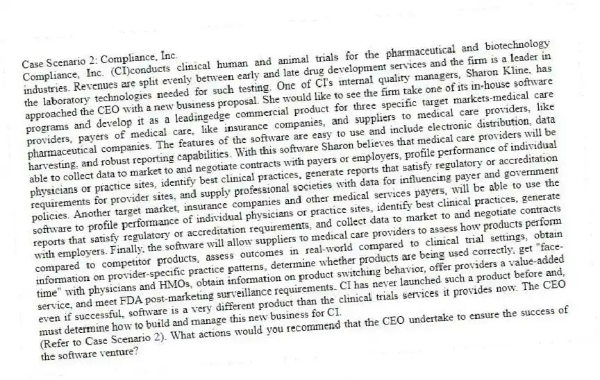 Case Scenario 2: Compliance, Inc.
Compliance, Inc. (CI)conducts clinical human and animal trials for the pharmaceutical and biotechnology industries. Revenues are split evenly between early and late drug development services and the firm is a leader in the laboratory technologies needed for such testing. One of CI's internal quality managers, Sharon Kline, has approached the CEO with a new business proposal. She would like to see the firm take one of its in-house software programs and develop it as a leadingedge commercial product for three specific target markets-medical care providers, payers of medical care, like insurance companies, and suppliers to medical care providers, like pharmaceutical companies. The features of the software are easy to use and include electronic distribution, data harvesting, and robust reporting capabilities. With this software Sharon believes that medical care providers will be able to collect data to market to and negotiate contracts with payers or employers, profile performance of individual physicians or practice sites, identify best clinical practices, generate reports that satisfy regulatory or accreditation requirements for provider sites, and supply professional societies with data for influencing payer and government policies. Another target market, insurance companies and other medical services payers, will be able to use the software to profile performance of individual physicians or practice sites, identify best clinical practices, generate reports that satisfy regulatory or accreditation requirements, and collect data to market to and negotiate contracts with employers. Finally, the software will allow suppliers to medical care providers to assess how products perform compared to competitor products, assess outcomes in real-world compared to clinical trial settings, obtain information on provider-specific practice patterns, determine whether products are being used correctly, get "face- time" with physicians and HMOs, obtain information on product switching behavior, offer providers a value-added service, and meet FDA post-marketing surveillance requirements. CI has never launched such a product before and, even if successful, software is a very different product than the clinical trials services it provides now. The CEO must determine how to build and manage this new business for CI.
-(Refer to Case Scenario 2). What actions would you recommend that the CEO undertake to ensure the success of the software venture?