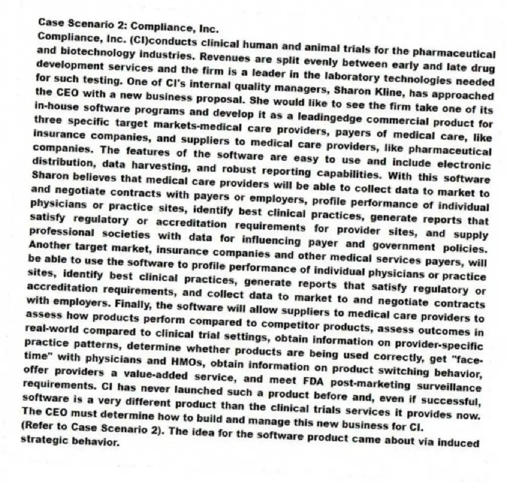 Case Scenario 2: Compliance, Inc.
Compliance, Inc. (CI)conducts clinical human and animal trials for the pharmaceutical and biotechnology industries. Revenues are split evenly between early and late drug development services and the firm is a leader in the laboratory technologies needed for such testing. One of CI's internal quality managers, Sharon Kline, has approached the CEO with a new business proposal. She would like to see the firm take one of its in-house software programs and develop it as a leadingedge commercial product for three specific target markets-medical care providers, payers of medical care, like insurance companies, and suppliers to medical care providers, like pharmaceutical companies. The features of the software are easy to use and include electronic distribution, data harvesting, and robust reporting capabilities. With this software Sharon believes that medical care providers will be able to collect data to market to and negotiate contracts with payers or employers, profile performance of individual physicians or practice sites, identify best clinical practices, generate reports that satisfy regulatory or accreditation requirements for provider sites, and supply professional societies with data for influencing payer and government policies. Another target market, insurance companies and other medical services payers, will be able to use the software to profile performance of individual physicians or practice sites, identify best clinical practices, generate reports that satisfy regulatory or accreditation requirements, and collect data to market to and negotiate contracts with employers. Finally, the software will allow suppliers to medical care providers to assess how products perform compared to competitor products, assess outcomes in real-world compared to clinical trial settings, obtain information on provider-specific practice patterns, determine whether products are being used correctly, get "face- time" with physicians and HMOs, obtain information on product switching behavior, offer providers a value-added service, and meet FDA post-marketing surveillance requirements. CI has never launched such a product before and, even if successful, software is a very different product than the clinical trials services it provides now. The CEO must determine how to build and manage this new business for CI.
-(Refer to Case Scenario 2). The idea for the software product came about via induced strategic behavior.