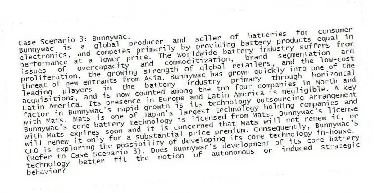 Case Scenario 3: Bunnywac.
Bunnywac is a global producer and seller of batteries for consumer electronics, and competes primarily by providing battery products equal in performance at a lower price. The worldwide battery industry suffers from issues of overcapacity and commoditization, brand segmentation and proliferation, the growing strength of global retailers, and the low-cost threat of new entrants from Asia. Bunnywac has grown quickly into one of the leading players in the battery industry primary through horizontal acquisitions, and is now counted among the top four companies in North and Latin America. Its presence in Europe and Latin America is negligible. A key factor in Bunnywac's rapid growth is its technology outsourcing arrangement with Mats. Mats is one of Japan's largest technology holding companies and Bunnywac's core battery technology is licensed from Mats. Bunnywac's license with Mats expires soon and it is concerned that Mats will not renew it, or will renew it only for a substantial price premium. Consequently, Bunnywac's CEO is exploring the possibility of developing its core technology in-house.
-(Refer to Case Scenario 3). Does Bunnywac's development of its core battery technology better fit the notion of autonomous or induced strategic behavior?