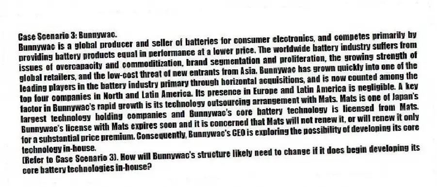 Case Scenario 3: Bunnywac.
Bunnywac is a global producer and seller of batteries for consumer electronics, and competes primarily by providing battery products equal in performance at a lower price. The worldwide battery industry suffers from issues of overcapacity and commoditization, brand segmentation and proliferation, the growing strength of global retailers, and the low-cost threat of new entrants from Asia. Bunnywac has grown quickly into one of the leading players in the battery industry primary through horizontal acquisitions, and is now counted among the top four companies in North and Latin America. Its presence in Europe and Latin America is negligible. A key factor in Bunnywac's rapid growth is its technology outsourcing arrangement with Mats. Mats is one of Japan's largest technology holding companies and Bunnywac's core battery technology is licensed from Mats. Bunnywac's license with Mats expires soon and it is concerned that Mats will not renew it, or will renew it only for a substantial price premium. Consequently, Bunnywac's CEO is exploring the possibility of developing its core technology in-house.
-(Refer to Case Scenario 3). How will Bunnywac's structure likely need to change if it does begin developing its core battery technologies in-house?