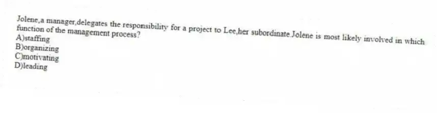 Jolene,a manager,delegates the responsibility for a project to Lee,her subordinate.Jolene is most likely involved in which function of the management process?
A)staffing
B)organizing
C)motivating
D)leading