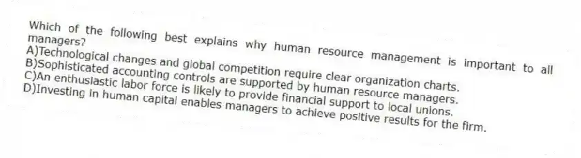 Which of the following best explains why human resource management is important to all managers?
A)Technological changes and global competition require clear organization charts.
B)Sophisticated accounting controls are supported by human resource managers.
C)An enthusiastic labor force is likely to provide financial support to local unions.
D)Investing in human capital enables managers to achieve positive results for the firm.