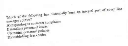 Which of the following has historically been an integral part of every line manager's duties?
A)responding to customer complaints
B)handling personnel issues
C)creating personnel policies
D)establishing dress codes