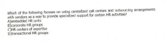 Which of the following focuses on using centralized call centers and outsourcing arrangements with vendors as a way to provide specialized support for certain HR activities?
A)embedded HR units
B)corporate HR groups
C)HR centers of expertise
D)transactional HR groups