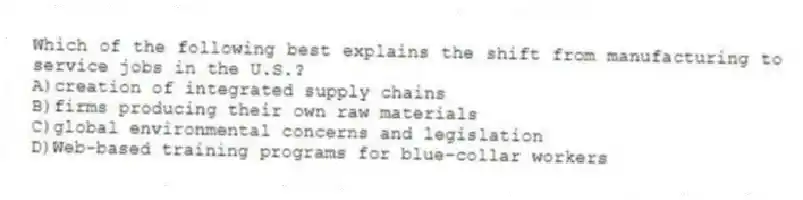 Which of the following best explains the shift from manufacturing to service jobs in the U.S.?
A)creation of integrated supply chains
B)firms producing their own raw materials
C)global environmental concerns and legislation
D)Web-based training programs for blue-collar workers