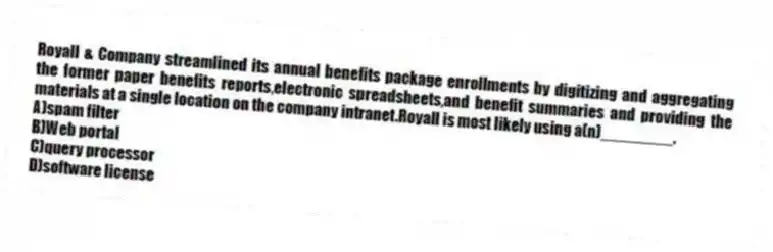 Royall & Company streamlined its annual benefits package enrollments by digitizing and aggregating the former paper benefits reports,electronic spreadsheets,and benefit summaries and providing the materials at a single location on the company intranet.Royall is most likely using a(n)________.
A)spam filter
B)Web portal
C)query processor
D)software license