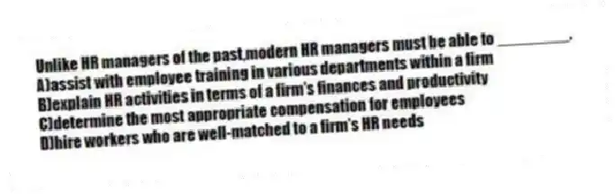 Unlike HR managers of the past,modern HR managers must be able to ________.
A)assist with employee training in various departments within a firm
B)explain HR activities in terms of a firm's finances and productivity
C)determine the most appropriate compensation for employees
D)hire workers who are well-matched to a firm's HR needs