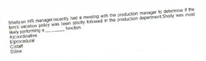 Shelly,an HR manager,recently had a meeting with the production manager to determine if the firm's vacation policy was been strictly followed in the production department.Shelly was most likely performing a ________ function.
A)coordinative
B)procedural
C)staff
D)line