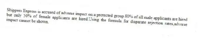 Shippers Express is accused of adverse impact on a protected group.80% of all male applicants are hired but only 50% of female applicants are hired.Using the formula for disparate rejection rates,adverse impact cannot be shown.