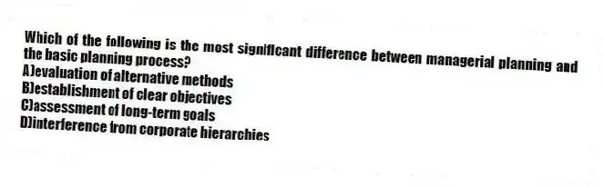 Which of the following is the most significant difference between managerial planning and the basic planning process?
A)evaluation of alternative methods
B)establishment of clear objectives
C)assessment of long-term goals
D)interference from corporate hierarchies