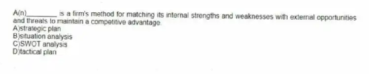 A(n)________ is a firm's method for matching its internal strengths and weaknesses with external opportunities and threats to maintain a competitive advantage.
A)strategic plan
B)situation analysis
C)SWOT analysis
D)tactical plan