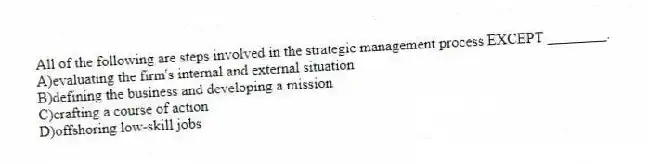 All of the following are steps involved in the strategic management process EXCEPT ________.
A)evaluating the firm's internal and external situation
B)defining the business and developing a mission
C)crafting a course of action
D)offshoring low-skill jobs