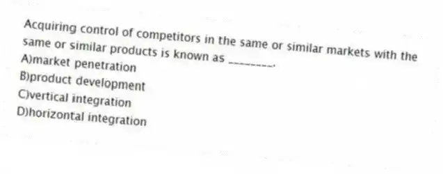 Acquiring control of competitors in the same or similar markets with the same or similar products is known as ________.
A)market penetration
B)product development
C)vertical integration
D)horizontal integration