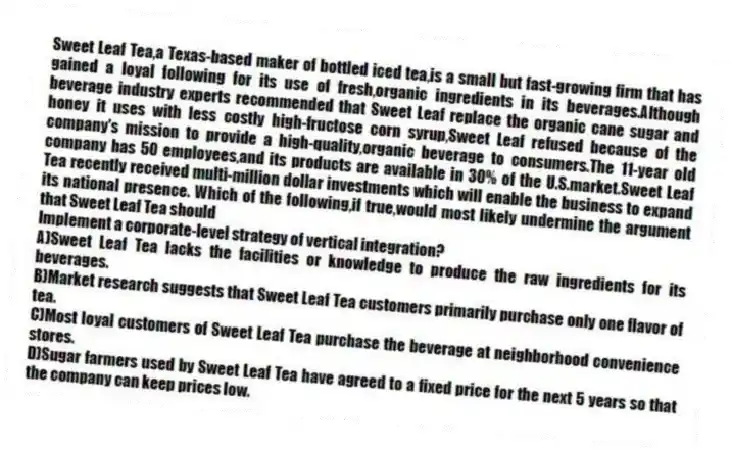 Sweet Leaf Tea,a Texas-based maker of bottled iced tea,is a small but fast-growing firm that has gained a loyal following for its use of fresh,organic ingredients in its beverages.Although beverage industry experts recommended that Sweet Leaf replace the organic cane sugar and honey it uses with less costly high-fructose corn syrup,Sweet Leaf refused because of the company's mission to provide a high-quality,organic beverage to consumers.The 11-year old company has 50 employees,and its products are available in 30% of the U.S.market.Sweet Leaf Tea recently received multi-million dollar investments which will enable the business to expand its national presence. Which of the following,if true,would most likely undermine the argument that Sweet Leaf Tea should
Implement a corporate-level strategy of vertical integration?
A)Sweet Leaf Tea lacks the facilities or knowledge to produce the raw ingredients for its beverages.
B)Market research suggests that Sweet Leaf Tea customers primarily purchase only one flavor of tea.
C)Most loyal customers of Sweet Leaf Tea purchase the beverage at neighborhood convenience stores.
D)Sugar farmers used by Sweet Leaf Tea have agreed to a fixed price for the next 5 years so that the company can keep prices low.