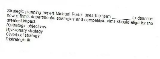Strategic planning expert Michael Porter uses the term ________ to describe how a firm's departmental strategies and competitive aims should align for the greatest impact.
A)strategic objectives
B)visionary strategy
C)vertical strategy
D)strategic fit