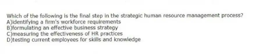 Which of the following is the final step in the strategic human resource management process?
A)identifying a firm's workforce requirements
B)formulating an effective business strategy
C)measuring the effectiveness of HR practices
D)testing current employees for skills and knowledge