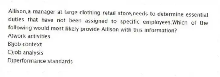 Allison,a manager at large clothing retail store,needs to determine essential duties that have not been assigned to specific employees.Which of the following would most likely provide Allison with this information?
A)work activities
B)job context
C)job analysis
D)performance standards