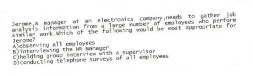 Jerome,a manager at an electronics company,needs to gather job analysis information from a large number of employees who perform similar work.Which of the following would be most appropriate for Jerome?
A)observing all employees
B)interviewing the HR manager
C)holding group interview with a supervisor
D)conducting telephone surveys of all employees