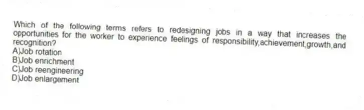Which of the following terms refers to redesigning jobs in a way that increases the opportunities for the worker to experience feelings of responsibility,achievement,growth,and recognition?
A)Job rotation
B)Job enrichment
C)Job reengineering
D)Job enlargement