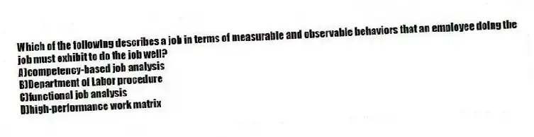 Which of the following describes a job in terms of measurable and observable behaviors that an employee doing the job must exhibit to do the job well?
A)competency-based job analysis
B)Department of Labor procedure
C)functional job analysis
D)high-performance work matrix