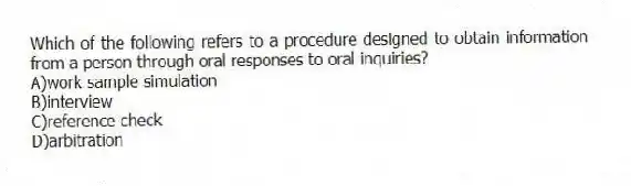 Which of the following refers to a procedure designed to obtain information from a person through oral responses to oral inquiries?
A)work sample simulation
B)interview
C)reference check
D)arbitration