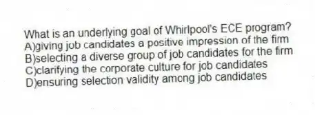 What is an underlying goal of Whirlpool's ECE program?
A)giving job candidates a positive impression of the firm
B)selecting a diverse group of job candidates for the firm
C)clarifying the corporate culture for job candidates
D)ensuring selection validity among job candidates