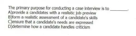 The primary purpose for conducting a case interview is to ________.
A)provide a candidates with a realistic job preview
B)form a realistic assessment of a candidate's skills
C)ensure that a candidate's needs are expressed
D)determine how a candidate handles criticism