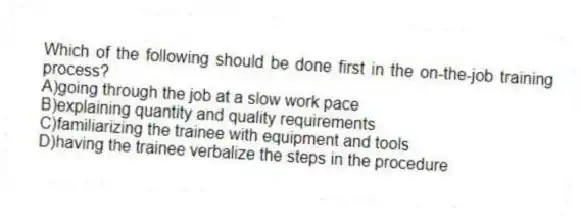 Which of the following should be done first in the on-the-job training process?
A)going through the job at a slow work pace
B)explaining quantity and quality requirements
C)familiarizing the trainee with equipment and tools
D)having the trainee verbalize the steps in the procedure