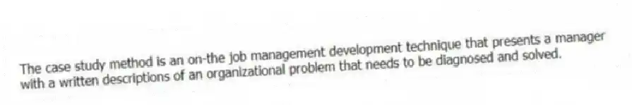 The case study method is an on-the job management development technique that presents a manager with a written descriptions of an organizational problem that needs to be diagnosed and solved.