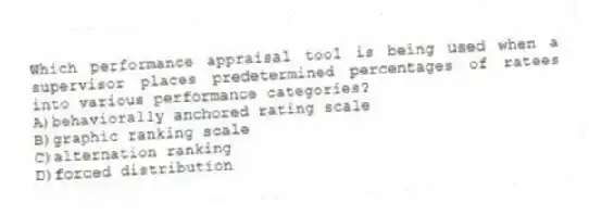 Which performance appraisal tool is being used when a supervisor places predetermined percentages of ratees into various performance categories?
A)behaviorally anchored rating scale
B)graphic ranking scale
C)alternation ranking
D)forced distribution