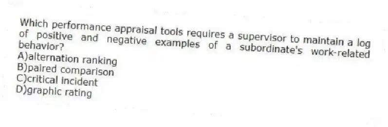 Which performance appraisal tools requires a supervisor to maintain a log of positive and negative examples of a subordinate's work-related behavior?
A)alternation ranking
B)paired comparison
C)critical incident
D)graphic rating