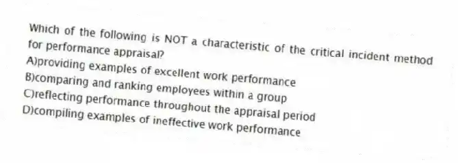 Which of the following is NOT a characteristic of the critical incident method for performance appraisal?
A)providing examples of excellent work performance
B)comparing and ranking employees within a group
C)reflecting performance throughout the appraisal period
D)compiling examples of ineffective work performance